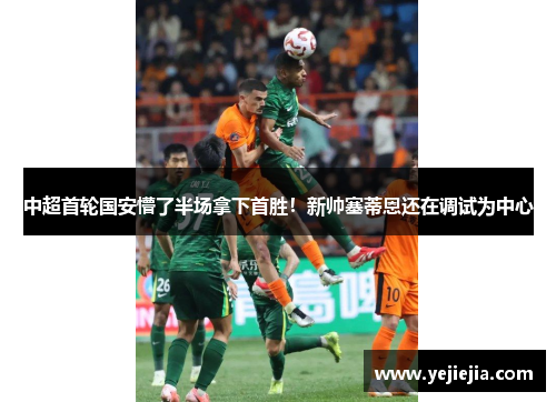 中超首轮国安懵了半场拿下首胜！新帅塞蒂恩还在调试为中心